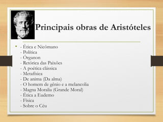 Principais obras de Aristóteles
• - Ética e Nicômano
- Política
- Órganon
- Retórica das Paixões
- A poética clássica
- Metafísica
- De anima (Da alma)
- O homem de gênio e a melancolia
- Magna Moralia (Grande Moral)
- Ética a Eudemo
- Física
- Sobre o Céu
 