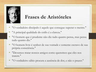 Frases de Aristóteles
• "O verdadeiro discípulo é aquele que consegue superar o mestre."
• "A principal qualidade do estilo é a clareza."
• "O homem que é prudente não diz tudo quanto pensa, mas pensa
tudo quanto diz."
• "O homem livre é senhor de sua vontade e somente escravo de sua
própria consciência."
• "Devemos tratar nossos amigos como queremos que eles nos
tratem."
• "O verdadeiro sábio procura a ausência de dor, e não o prazer."
 