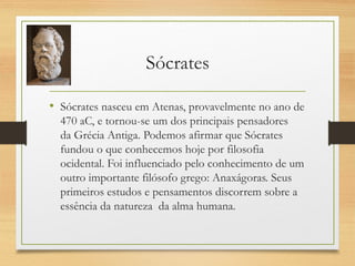 Sócrates
• Sócrates nasceu em Atenas, provavelmente no ano de
470 aC, e tornou-se um dos principais pensadores
da Grécia Antiga. Podemos afirmar que Sócrates
fundou o que conhecemos hoje por filosofia
ocidental. Foi influenciado pelo conhecimento de um
outro importante filósofo grego: Anaxágoras. Seus
primeiros estudos e pensamentos discorrem sobre a
essência da natureza  da alma humana.
 