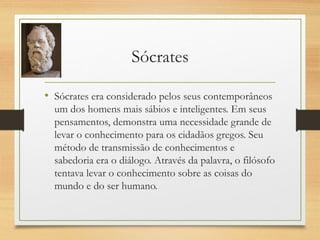 Sócrates
• Sócrates era considerado pelos seus contemporâneos
um dos homens mais sábios e inteligentes. Em seus
pensamentos, demonstra uma necessidade grande de
levar o conhecimento para os cidadãos gregos. Seu
método de transmissão de conhecimentos e
sabedoria era o diálogo. Através da palavra, o filósofo
tentava levar o conhecimento sobre as coisas do
mundo e do ser humano.
 