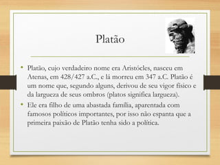 Platão
• Platão, cujo verdadeiro nome era Aristócles, nasceu em
Atenas, em 428/427 a.C., e lá morreu em 347 a.C. Platão é
um nome que, segundo alguns, derivou de seu vigor físico e
da largueza de seus ombros (platos significa largueza).
• Ele era filho de uma abastada família, aparentada com
famosos políticos importantes, por isso não espanta que a
primeira paixão de Platão tenha sido a política. 
 