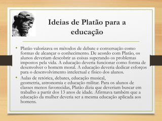Ideias de Platão para a
educação
• Platão valorizava os métodos de debate e conversação como
formas de alcançar o conhecimento. De acordo com Platão, os
alunos deveriam descobrir as coisas superando os problemas
impostos pela vida. A educação deveria funcionar como forma de
desenvolver o homem moral. A educação deveria dedicar esforços
para o desenvolvimento intelectual e físico dos alunos.
• Aulas de retórica, debates, educação musical,
geometria, astronomia e educação militar. Para os alunos de
classes menos favorecidas, Platão dizia que deveriam buscar em
trabalho a partir dos 13 anos de idade. Afirmava também que a
educação da mulher deveria ser a mesma educação aplicada aos
homens.
 