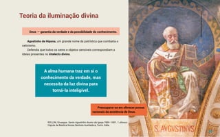 Teoria da iluminação divina
Deus  garantia da verdade e da possibilidade do conhecimento.
Agostinho de Hipona, um grande nome da patrística que combatia o
ceticismo.
Defendia que todos os seres e objetos sensíveis correspondiam a
ideias presentes no intelecto divino.
A alma humana traz em si o
conhecimento da verdade, mas
necessita da luz divina para
torná-la inteligível.
ROLLINI, Giuseppe. Santo Agostinho doutor da Igreja.1889–1891. 1 afresco.
Cúpula da Basílica Nossa Senhora Auxiliadora, Turim, Itália.
Preocupava-se em oferecer provas
racionais da existência de Deus.
10
©
S
h
u
t
t
e
r
s
t
o
c
k
/
R
e
n
a
t
a
S
e
d
m
a
k
o
v
a
 