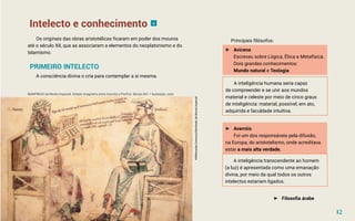 Intelecto e conhecimento
Os originais das obras aristotélicas ficaram em poder dos mouros
até o século XII, que as associaram a elementos do neoplatonismo e do
Islamismo.
PRIMEIRO INTELECTO
A consciência divina o cria para contemplar a si mesma.
►
► Avicena
Escreveu sobre Lógica, Ética e Metafísica.
Dois grandes conhecimentos:
Mundo natural e Teologia
Principais filósofos:
A inteligência humana seria capaz
de compreender e se unir aos mundos
material e celeste por meio de cinco graus
de inteligência: material, possível, em ato,
adquirida e faculdade intuitiva.
►
► Averróis
Foi um dos responsáveis pela difusão,
na Europa, do aristotelismo, onde acreditava
estar a mais alta verdade.
A inteligência transcendente ao homem
(a luz) é apresentada como uma emanação
divina, por meio da qual todos os outros
intelectos estariam ligados.
►
► Filosofia árabe
MANFREDO de Monte Imperiali. Debate imaginário entre Averróis e Porfirio. Século XIV. 1 ilustração, color
6
12
©Wikimedia
Commos/Monfredo
de
Monte
Imperiali
 