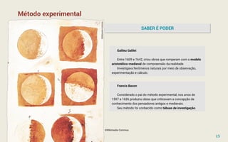 Método experimental
SABER É PODER
Galileu Galilei
Entre 1609 e 1642, criou obras que romperam com o modelo
aristotélico-medieval de compreensão da realidade.
Investigava fenômenos naturais por meio de observação,
experimentação e cálculo.
Francis Bacon
Considerado o pai do método experimental, nos anos de
1597 a 1626 produziu obras que criticavam a concepção de
conhecimento dos pensadores antigos e medievais.
Seu método foi conhecido como tábuas de investigação.
©Wikimedia Commos
15
©Wikimedia
Commos
 