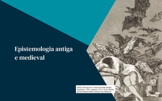 GOYA, Francisco de. O sono da razão produz
monstros. 1799. 1 gravura, 21,5 x 15 cm. Museu
de Arte Nelson-Atkins, Kansas City, Missouri.
Epistemologia antiga
e medieval
 