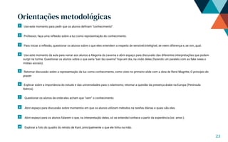 Orientações metodológicas
1 Use este momento para pedir que os alunos definam “conhecimento”.
2 Professor, faça uma reflexão sobre a luz como representação do conhecimento.
3 Para iniciar a reflexão, questionar os alunos sobre o que eles entendem a respeito de sensível/inteligível, se veem diferença e, se sim, qual.
4 Use este momento da aula para narrar aos alunos a Alegoria da caverna e abrir espaço para discussão das diferentes interpretações que podem
surgir na turma. Questionar os alunos sobre o que seria “sair da caverna” hoje em dia, na visão deles (fazendo um paralelo com as fake news e
mídias sociais).
5 Retomar discussão sobre a representação da luz como conhecimento, como visto no primeiro slide com a obra de René Magritte, O princípio do
prazer.
6 Explicar sobre a importância do estudo e das universidades para o islamismo; retomar a questão da presença árabe na Europa (Península
Ibérica).
7 Questionar os alunos de onde eles acham que “vem” o conhecimento.
8 Abrir espaço para discussão sobre momentos em que os alunos utilizam métodos na tarefas diárias e quais são eles.
9 Abrir espaço para os alunos falarem o que, na interpretação deles, só se entende/conhece a partir da experiência (ex: amor.).
10 Explorar a foto do quadro do retrato de Kant, principalmente o que ele tinha na mão.
23
 