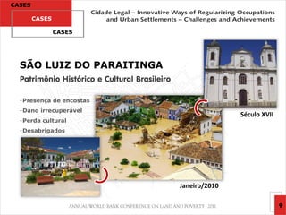 CASES

        CASES

                CASES




  SÃO LUIZ DO PARAITINGA
  Patrimônio Histórico e Cultural Brasileiro

  -Presença de encostas
  -Dano irrecuperável
                                                              Século XVII
  -Perda cultural
  -Desabrigados




                                               Janeiro/2010

                                                                            9
 