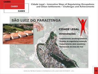CASES

        CASES

                CASES




        SÃO LUIZ DO PARAITINGA

                             CIDADE LEGAL
                             INTERVENÇÕES

                             • Levantamento aerofotogramétrico
                             • Projetos de engenharia/contenção
                             • Cadastramento sócio econômico
                             • Demarcação de áreas de risco




                                                                  10
 