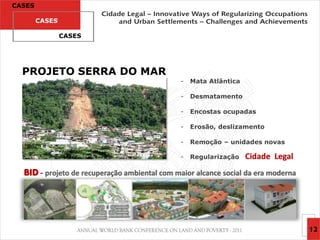 CASES

        CASES

                CASES




  PROJETO SERRA DO MAR
                                              -   Mata Atlântica

                                              -   Desmatamento

                                              -   Encostas ocupadas

                                              -   Erosão, deslizamento

                                              -   Remoção – unidades novas

                                              -   Regularização    Cidade Legal
  BID - projeto de recuperação ambiental com maior alcance social da era moderna




                                                                                   12
 