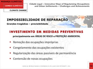 MUDANÇA CLIMÁTICA

   CAMBIO CLIMÁTICO

       CLIMATE CHANGE




    IMPOSSIBILIDADE DE REPARAÇÃO
    Grandes tragédias – previsibilidade


       INVESTIMENTO EM MEDIDAS PREVENTIVAS
          principalmente em   ÁREAS DE RISCO e PROTEÇÃO AMBIENTAL

        Remoção das ocupações impróprias
        Congelamento das ocupações existentes
        Regularização das áreas passíveis de permanência
        Contensão de novas ocupações

                                                                    14
 