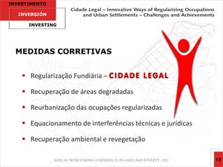 INVESTIMENTO

   INVERSIÓN

      INVESTING




  MEDIDAS CORRETIVAS


     Regularização Fundiária – C I D A D E L E G A L

     Recuperação de áreas degradadas

     Reurbanização das ocupações regularizadas

     Equacionamento de interferências técnicas e jurídicas

     Recuperação ambiental e revegetação

                                                              15
 