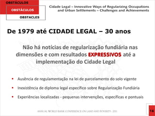 OBSTÁCULOS

  OBSTÁCULOS

      OBSTACLES




De 1979 até CIDADE LEGAL – 30 anos

      Não há notícias de regularização fundiária nas
    dimensões e com resultados EXPRESSIVOS até a
           implementação do Cidade Legal

   Ausência de regulamentação na lei de parcelamento do solo vigente

   Inexistência de diploma legal específico sobre Regularização Fundiária

   Experiências localizadas - pequenas intervenções, específicas e pontuais


                                                                               16
 