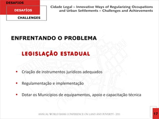 DESAFIOS

   DESAFÍOS

     CHALLENGES




  ENFRENTANDO O PROBLEMA

       L E G I S L A Ç Ã O E S TA D U A L


     Criação de instrumentos jurídicos adequados

     Regulamentação e implementação

     Dotar os Municípios de equipamentos, apoio e capacitação técnica



                                                                         17
 