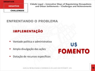 DESAFIOS

   DESAFÍOS

     CHALLENGES




  ENFRENTANDO O PROBLEMA


       I M P L E M E N TA Ç Ã O


     Vontade política e administrativa
                                            U$
                                          FOMENTO
     Ampla divulgação das ações

     Dotação de recursos específicos


                                                    18
 