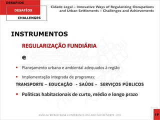 DESAFIOS

   DESAFÍOS

     CHALLENGES




  INSTRUMENTOS
       REGULARIZAÇÃO FUNDIÁRIA
       e
     Planejamento urbano e ambiental adequados à região

     Implementação integrada de programas:
    TRANSPORTE – EDUC AÇÃO - SAÚDE - SERVIÇOS PÚBLICOS

     Políticas habitacionais de curto, médio e longo prazo


                                                              19
 