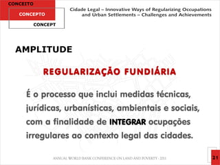 CONCEITO

   CONCEPTO

           CONCEPT




  AMPLITUDE

              R E G UL A R I ZA ÇÃ O F U N D I Á R I A

     É o processo que inclui medidas técnicas,
     jurídicas, urbanísticas, ambientais e sociais,
     com a finalidade de INTEGRAR ocupações
     irregulares ao contexto legal das cidades.

                                                         21
 