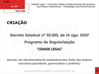 A LEI

        LA LEY

           THE LAW




  CRIAÇÃO


        Decreto Estadual nº 52.052, de 14 ago. 2007
                 Programa de Regularização
                        “CIDADE LEGAL”

  Decreto: ato administrativo da competência dos chefes dos poderes
           executivos (presidente, governadores e prefeitos)

                                                                      24
 