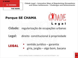 O NOME

   EL NOMBRE

         THE NAME




  Porque SE CHAMA


    Cidade: regularização de ocupações urbanas

    Legal:          direito constitucional à propriedade

                      sentido jurídico – garantia
    LEGAL
                      gíria, jargão – algo bom, bacana

                                                           25
 