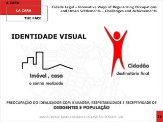 A CARA

    LA CARA

         THE FACE




  IDENTIDADE VISUAL



                                                             Cidadão
                                                       destinatário final
           Imóvel , casa
           o sonho realizado



PREOCUPAÇÃO DO IDEALIZADOR COM A IMAGEM, RESPEITABILIDADE E RECEPTIVIDADE DE
                       DIRIGENTES E POPULAÇÃO
                                                                               26
 
