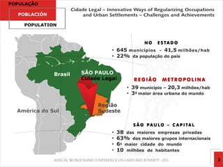 POPULAÇÃO

  POBLACIÓN

    POPULATION



                                                NO   E S TA D O
                                 • 645 municípios - 41,5 milhões/hab
                                 • 22% da população do país


              Brasil   SÃO PAULO
                       Cidade Legal        REGIÃO      METROPOLINA
                                         • 39 município – 20,3 milhões/hab
                                         • 3ª maior área urbana do mundo

                            Região
  América do Sul            Sudeste

                                           S Ã O PAU LO – C A P I TA L
                                 •   38 das maiores empresas privadas
                                 •   63% dos maiores grupos internacionais
                                 •   6ª maior cidade do mundo
                                 •   10 milhões de habitantes
                                                                             2
 
