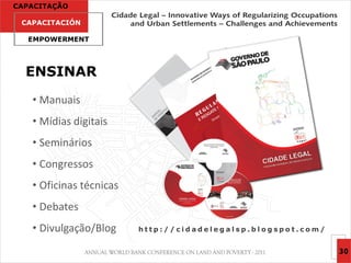 CAPACITAÇÃO

 CAPACITACIÓN

  EMPOWERMENT




  ENSINAR
   • Manuais
   • Mídias digitais
   • Seminários
   • Congressos
   • Oficinas técnicas
   • Debates
   • Divulgação/Blog     http://cidadelegalsp.blogspot.com/


                                                              30
 