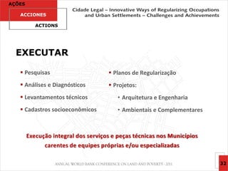 AÇÕES

   ACCIONES

           ACTIONS




  EXECUTAR

    Pesquisas                        Planos de Regularização
    Análises e Diagnósticos          Projetos:
    Levantamentos técnicos              • Arquitetura e Engenharia
    Cadastros socioeconômicos           • Ambientais e Complementares



        Execução integral dos serviços e peças técnicas nos Municípios
              carentes de equipes próprias e/ou especializadas

                                                                         32
 