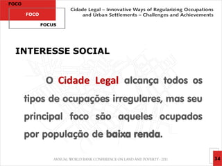 FOCO

       FOCO

              FOCUS




  INTERESSE SOCIAL


               O Cidade Legal alcança todos os
       tipos de ocupações irregulares, mas seu
       principal foco são aqueles ocupados
       por população de baixa renda.

                                                 34
 