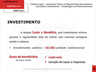 CUSTOS/uh’s

  GASTOS/uv’s

        COST/hu’s




  INVESTIMENTO

              A relação   Custo x Benefício,   com investimento mínimo,
    garante a regularidade total do imóvel, com enormes vantagens
    sociais e urbanas.

       investimento público –     U$ 120/unidade habitacional


    Gasto do beneficiário           custo zero
         de baixa renda
                                    isenção de taxas e impostos

                                                                          36
 