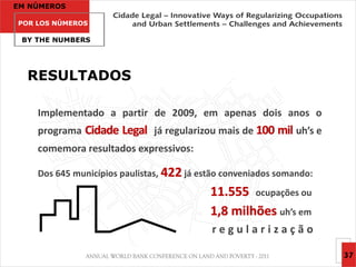 EM NÚMEROS

POR LOS NÚMEROS

 BY THE NUMBERS




  RESULTADOS

    Implementado a partir de 2009, em apenas dois anos o
    programa Cidade Legal já regularizou mais de 100 mil uh’s e
    comemora resultados expressivos:

    Dos 645 municípios paulistas, 422 já estão conveniados somando:
                                           11.555 ocupações ou
                                           1,8 milhões uh’s em
                                           regularização

                                                                      37
 