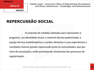 IMPACTO

    IMPACTO

          IMPACT




  REPERCUSSÃO SOCIAL


                     O conjunto de medidas adotadas para representar o
    programa, sua identidade visual, o material técnico padronizado, a
    equipe técnica multidisciplinar, o caráter dinâmico e suas experiências e
    resultados tiveram grande repercussão junto às comunidades, que por
    meio de associações, estão participando ativamente dos processos de
    regularização.



                                                                                39
 
