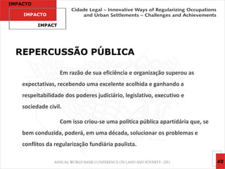 IMPACTO

    IMPACTO

          IMPACT




  REPERCUSSÃO PÚBLICA

                   Em razão de sua eficiência e organização superou as
    expectativas, recebendo uma excelente acolhida e ganhando a
    respeitabilidade dos poderes judiciário, legislativo, executivo e
    sociedade civil.

                   Com isso criou-se uma politica pública apartidária que, se
    bem conduzida, poderá, em uma década, solucionar os problemas e
    conflitos da regularização fundiária paulista.

                                                                                40
 