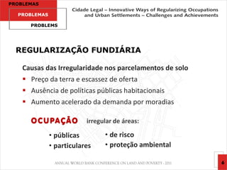PROBLEMAS

  PROBLEMAS

      PROBLEMS




  REGULARIZAÇÃO FUNDIÁRIA

    Causas das Irregularidade nos parcelamentos de solo
     Preço da terra e escassez de oferta
     Ausência de políticas públicas habitacionais
     Aumento acelerado da demanda por moradias

      O C U PA Ç Ã O      irregular de áreas:

              • públicas        • de risco
              • particulares    • proteção ambiental

                                                          6
 