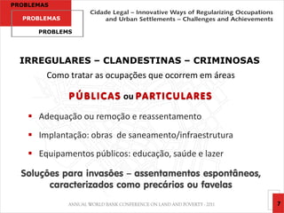 PROBLEMAS

  PROBLEMAS

      PROBLEMS




  IRREGULARES – CLANDESTINAS – CRIMINOSAS
        Como tratar as ocupações que ocorrem em áreas

              P Ú B L I C A S ou PA R T I C U L A R E S

     Adequação ou remoção e reassentamento
     Implantação: obras de saneamento/infraestrutura
     Equipamentos públicos: educação, saúde e lazer

  Soluções para invasões – assentamentos espontâneos,
        caracterizados como precários ou favelas
                                                          7
 