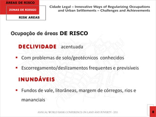 ÁREAS DE RISCO

 ZONAS DE RIESGO

      RISK AREAS




  Ocupação de áreas DE RISCO

      D E C L I V I D A D E acentuada

     Com problemas de solo/geotécnicos conhecidos
     Escorregamento/deslizamentos frequentes e previsíveis

      INUNDÁVEIS

     Fundos de vale, litorâneas, margem de córregos, rios e
       mananciais

                                                               8
 