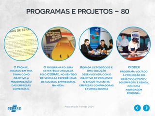 Programa de Trainees 2014
programas e projetos - 80
O Pronac,
iniciado em 1981,
tinha como
objetivo a
modernização
das empresas
comerciais.
O programa foi uma
estratégia utilizada
pelo CEBRAE, no sentido
de veicular experiências
de sucesso empresarial
na mídia.
Rodada de Negócios é
uma solução
desenvolvida com o
objetivo de promover
o encontro entre
empresas compradoras
e fornecedoras
PRODER
programa voltado
à promoção do
desenvolvimento
do emprego e renda,
com uma
abordagem
regional.
 
