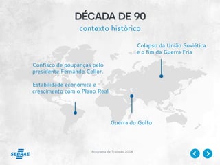 Programa de Trainees 2014
década de 90
contexto histórico
Confisco de poupanças pelo
presidente Fernando Collor.
Estabilidade econômica e
crescimento com o Plano Real
Colapso da União Soviética
e o fim da Guerra Fria
Guerra do Golfo
 