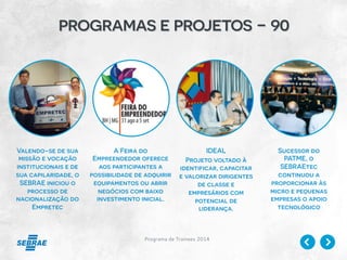 Programa de Trainees 2014
programas e projetos - 90
Valendo-se de sua
missão e vocação
institucionais e de
sua capilaridade, o
SEBRAE iniciou o
processo de
nacionalização do
Empretec
A Feira do
Empreendedor oferece
aos participantes a
possibilidade de adquirir
equipamentos ou abrir
negócios com baixo
investimento inicial.
IDEAL
Projeto voltado à
identificar, capacitar
e valorizar dirigentes
de classe e
empresários com
potencial de
liderança.
Sucessor do
PATME, o
SEBRAEtec
continuou a
proporcionar às
micro e pequenas
empresas o apoio
tecnológico
 