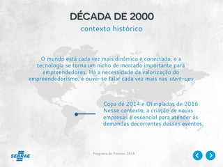 Programa de Trainees 2014
década de 2000
contexto histórico
O mundo está cada vez mais dinâmico e conectado, e a
tecnologia se torna um nicho de mercado importante para
empreendedores. Há a necessidade da valorização do
empreendedorismo, e ouve-se falar cada vez mais nas start-ups
Copa de 2014 e Olimpíadas de 2016
Nesse contexto, a criação de novas
empresas é essencial para atender às
demandas decorrentes desses eventos.
 