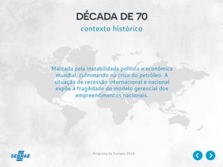 Programa de Trainees 2014
década de 70
contexto histórico
Marcada pela instabilidade política e econômica
mundial, culminando na crise do petróleo. A
situação de recessão internacional e nacional
expõe a fragilidade do modelo gerencial dos
empreendimentos nacionais.
 