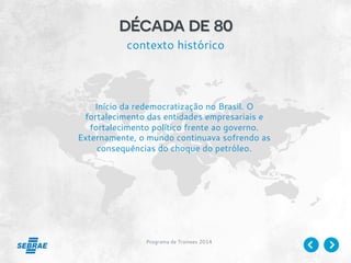 Programa de Trainees 2014
década de 80
contexto histórico
Início da redemocratização no Brasil. O
fortalecimento das entidades empresariais e
fortalecimento político frente ao governo.
Externamente, o mundo continuava sofrendo as
consequências do choque do petróleo.
 