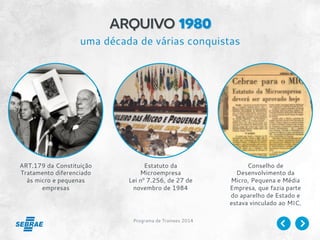 Programa de Trainees 2014
arquivo 1980
ART.179 da Constituição
Tratamento diferenciado
às micro e pequenas
empresas
Estatuto da
Microempresa
Lei nº 7.256, de 27 de
novembro de 1984
Conselho de
Desenvolvimento da
Micro, Pequena e Média
Empresa, que fazia parte
do aparelho de Estado e
estava vinculado ao MIC.
uma década de várias conquistas
 