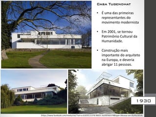 • É uma das primeiras
representantes do
movimento modernista
• Em 2001, se tornou
Patrimônio Cultural da
Humanidade.
• Construção mais
importante do arquiteto
na Europa, e deveria
abrigar 11 pessoas.
1930
Casa Tugendhat
(https://www.facebook.com/media/set/?set=a.61659115378.96655.56200560378&type=3Acesso em 05/05/2014)
 