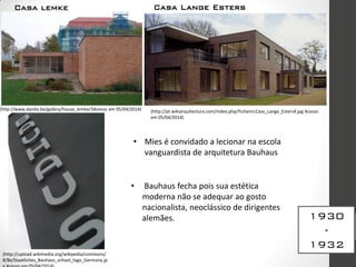 Casa Lange Esters
1930
-
1932
(http://pt.wikiarquitectura.com/index.php/Ficheiro:Casa_Lange_Esters4.jpg Acesso
em 05/04/2014)
• Mies é convidado a lecionar na escola
vanguardista de arquitetura Bauhaus
(http://upload.wikimedia.org/wikipedia/commons/
8/8e/Staatliches_Bauhaus_school_logo_Germany.jp
• Bauhaus fecha pois sua estética
moderna não se adequar ao gosto
nacionalista, neoclássico de dirigentes
alemães.
(http://www.danda.be/gallery/house_lemke/3Acesso em 05/04/2014)
Casa lemke
 