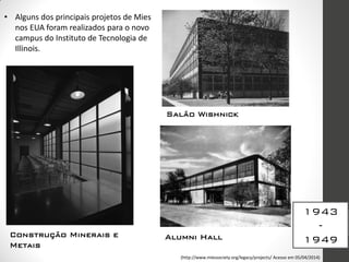 1943
-
1949
• Alguns dos principais projetos de Mies
nos EUA foram realizados para o novo
campus do Instituto de Tecnologia de
Illinois.
Construção Minerais e
Metais
Alumni Hall
Salão Wishnick
(http://www.miessociety.org/legacy/projects/ Acesso em 05/04/2014)
 