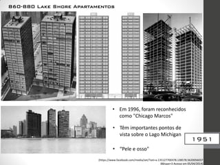 1951
860-880 Lake Shore Apartamentos
• Em 1996, foram reconhecidos
como "Chicago Marcos"
• Têm importantes pontos de
vista sobre o Lago Michigan
• “Pele e osso"
(https://www.facebook.com/media/set/?set=a.135127700378.138578.5620056037
8&type=3 Acesso em 05/04/2014)
 