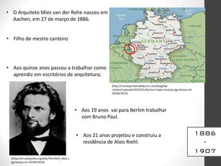 • O Arquiteto Mies van der Rohe nasceu em
Aachen, em 27 de março de 1886.
• Filho de mestre canteiro
• Aos quinze anos passou a trabalhar como
aprendiz em escritórios de arquitetura;
• Aos 19 anos vai para Berlim trabalhar
com Bruno Paul.
• Aos 21 anos projetou e construiu a
residência de Alois Riehl.
(http://naranjasriberadeljucar.com/blog/wp-
content/uploads/2014/01/Aachen-mapa-naranja.jpg Acesso em
03/04/2014)
(http://en.wikipedia.org/wiki/File:Riehl_Alois.j
pg Acesso em 02/04/2014)
1886
-
1907
 