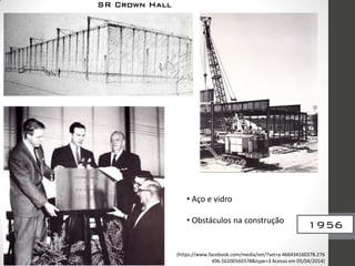 1956
SR Crown Hall
• Aço e vidro
• Obstáculos na construção
(https://www.facebook.com/media/set/?set=a.466434160378.276
496.56200560378&type=3 Acesso em 05/04/2014)
 