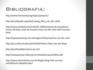 Bibliografia:
http://www.miessociety.org/legacy/projects/
http://pt.wikipedia.org/wiki/Ludwig_Mies_van_der_Rohe
http://www.archdaily.com.br/br/01-1085/classicos-da-arquitetura-
museu-de-belas-artes-de-houston-mies-van-der-rohe-slash-houston-
texas
http://www.westwing.com.br/magazin/historias/mies-van-der-rohe
http://pt.scribd.com/doc/63252456/THAU-v-Mies-Van-Der-Rohe
http://pavilhaodebarcelona.zip.net/
http://www.pessoal.utfpr.edu.br/rolando/arquivos/Mies.pdf
http://www.solinemoveis.com.br/blog/ludwig-mies-van-der-
rohe/#sthash.nbhy0Yvv.dpuf
 