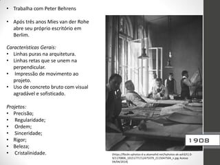 • Trabalha com Peter Behrens
• Após três anos Mies van der Rohe
abre seu próprio escritório em
Berlim.
Características Gerais:
• Linhas puras na arquitetura.
• Linhas retas que se unem na
perpendicular.
• Impressão de movimento ao
projeto.
• Uso de concreto bruto com visual
agradável e sofisticado.
Projetos:
• Precisão;
• Regularidade;
• Ordem;
• Sinceridade;
• Rigor;
• Beleza;
• Cristalinidade. (https://fbcdn-sphotos-d-a.akamaihd.net/hphotos-ak-ash3/t1.0-
9/1170806_10151771712475379_2115047504_n.jpg Acesso
04/04/2014)
1908
 